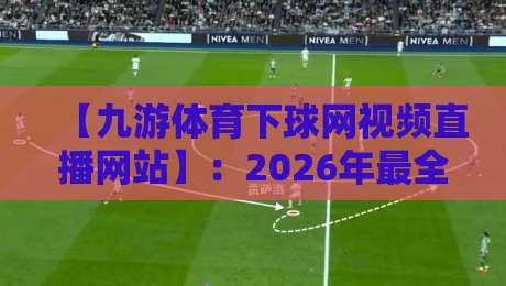 【九游体育下球网视频直播网站】:2026年最全观赛指南与实用技巧