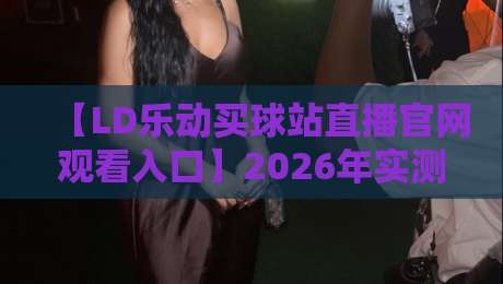 【LD乐动买球站直播官网观看入口】2026年实测:我花了三天找到最稳的进入方式 【LD乐动买球站直播官网观看入口】2026年实测:我花了三天找到最稳的进入方式