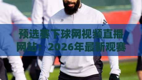预选赛下球网视频直播网站：2026年最新观赛指南与平台实测（预选赛下球网视频直播网站）