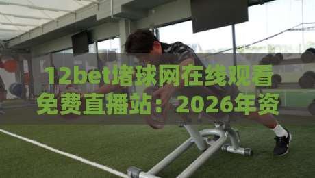 12bet堵球网在线观看免费直播站:2026年资深球迷的(12bet堵球网在线观看免费直播站)真实评测