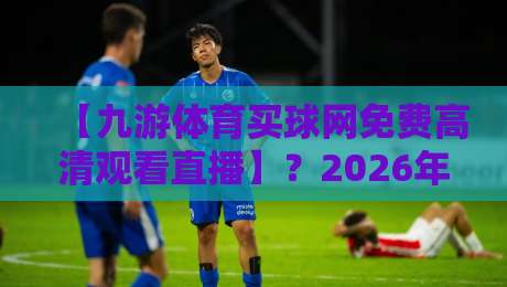 【九游体育买球网免费高清观看直播】?2026年最全实测体验来了