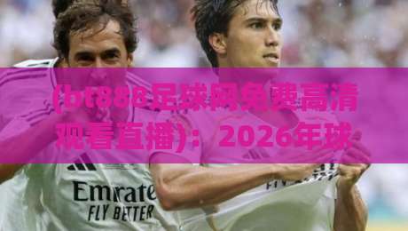 (bt888足球网免费高清观看直播):2026年球迷必备的免费高清足球直播观看指南