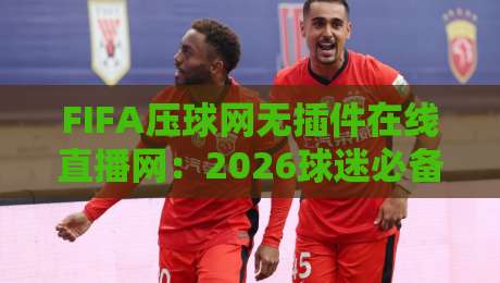 FIFA压球网无插件在线直播网:2026球迷必备利器【FIFA压球网无插件在线直播网】