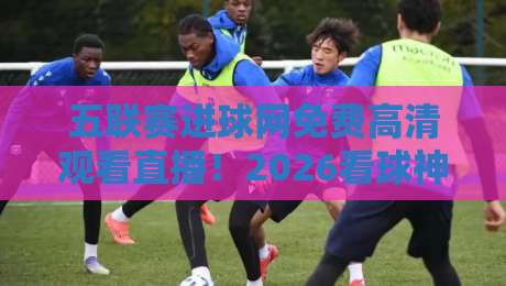 五联赛进球网免费高清观看直播！2026看球神器全面评测