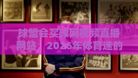 球盟会买球网视频直播网站，2026年体育迷的新选择？