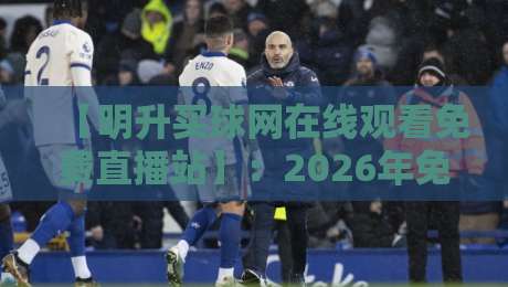 【明升买球网在线观看免费直播站】：2026年免费观看顶级赛事全攻略——资深编辑实测报告
