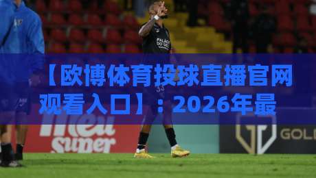 【欧博体育投球直播官网观看入口】: 2026年最靠谱的观赛通道与避坑指南