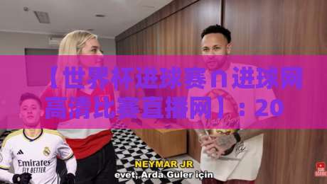 【世界杯进球赛∩进球网高清比赛直播网】: 2026年观赛终极指南
