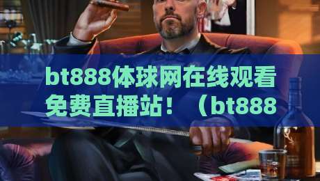 bt888体球网在线观看免费直播站!(bt888体球网)2026年实测体验与避坑指南 bt888体球网在线观看免费直播站!(bt888体球网)2026年实测体验与避坑指南
