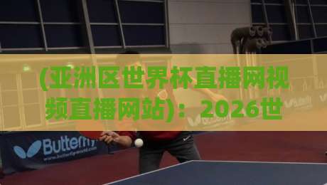 (亚洲区世界杯直播网视频直播网站)：2026世预赛观赛指南与平台实测体验