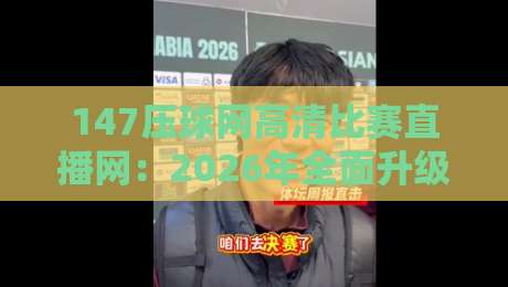 147压球网高清比赛直播网：2026年全面升级，高清流畅无卡顿，附用户真实反馈与使用技巧