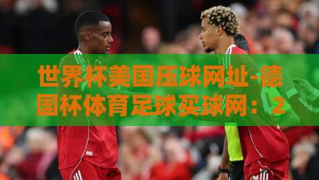 世界杯美国压球网址-德国杯体育足球买球网：2026年【世界杯美国压球网址-德国杯体育足球买球网】最新观赛与数据平台推荐