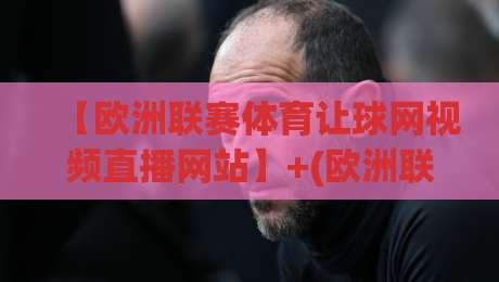 【欧洲联赛体育让球网视频直播网站】+(欧洲联赛体育让球网视频直播网站)+：2026年我该如何选才不踩坑？