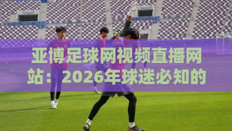 亚博足球网视频直播网站：2026年球迷必知的五大观赛新趋势