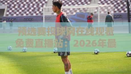 预选赛投球网在线观看免费直播站：2026年最全观赛指南与避坑心得