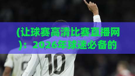 (让球赛高清比赛直播网):2026年球迷必备的观赛指南与避坑真相