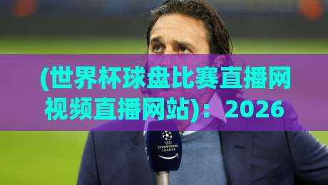 (世界杯球盘比赛直播网视频直播网站)：2026年观赛平台怎么选？老球迷的真心话