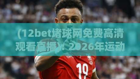 (12bet堵球网免费高清观看直播): 2026年运动迷必备，如何安全畅享12bet堵球网免费高清观看直播？