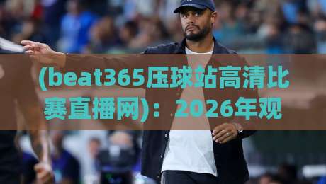 (beat365压球站高清比赛直播网)：2026年观赛新选择，高清流畅体验升级