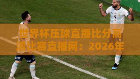 世界杯压球直播比分高清比赛直播网：2026年看球新姿势（亲测好用）