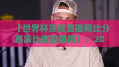 【世界杯买球直播网比分高清比赛直播网】：2026年球迷必收藏的高清观赛指南与比分追踪技巧