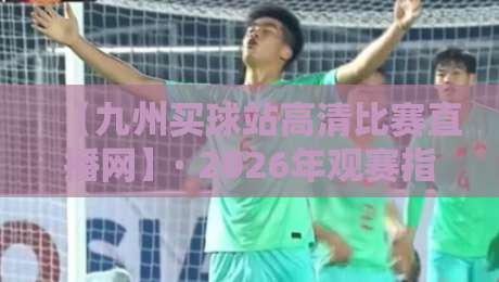 【九州买球站高清比赛直播网】· 2026年观赛指南与真实体验分享