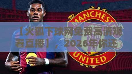 【火狐下球网免费高清观看直播】,2026年你还不知道这些吗?