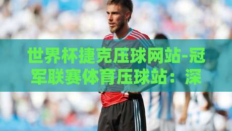 世界杯捷克压球网站-冠军联赛体育压球站:深度解析【世界杯捷克压球网站】2026热门赛事投注指南 世界杯捷克压球网站-冠军联赛体育压球站:深度解析【世界杯捷克压球网站】2026热门赛事投注指南