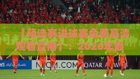【预选赛进球赛免费高清观看直播】:2026年最全观赛指南与真人实测体验
