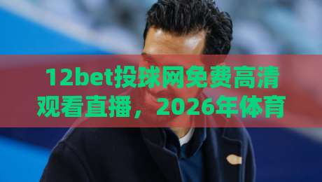 12bet投球网免费高清观看直播,2026年体育迷亲测最流畅的平台