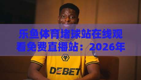 乐鱼体育堵球站在线观看免费直播站：2026年最全观赛指南与避坑攻略