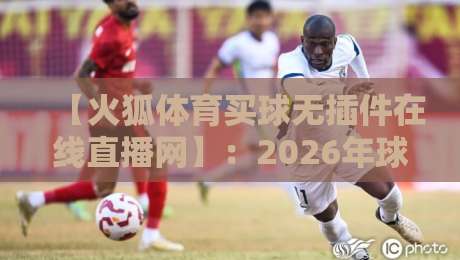 【火狐体育买球无插件在线直播网】:2026年球迷看球,这款平台到底值不值得用?