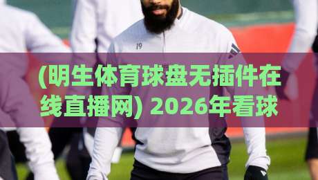 (明生体育球盘无插件在线直播网) 2026年看球新选择：告别卡顿和广告，体验丝滑观赛