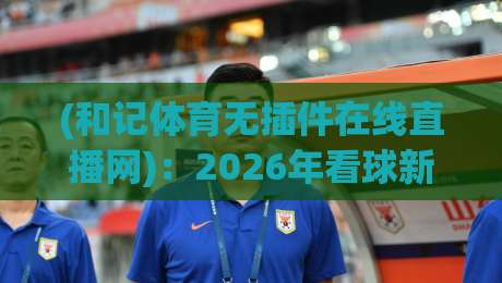 (和记体育无插件在线直播网):2026年看球新选择,无插件流畅体验全面解析