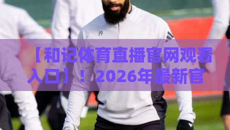 【和记体育直播官网观看入口】!2026年最新官方通道与实用技巧
