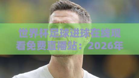 世界杯足球进球在线观看免费直播站：2026年观赛指南与平台实测，懂的都懂！