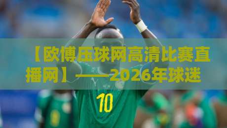 【欧博压球网高清比赛直播网】——2026年球迷必备的高清观赛神器