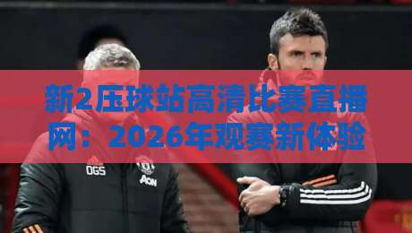 新2压球站高清比赛直播网：2026年观赛新体验，你还在用旧平台吗？（新2压球站高清比赛直播网）