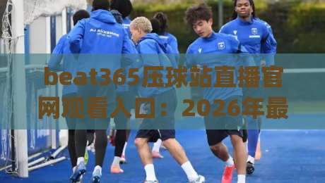beat365压球站直播官网观看入口:2026年最新(beat365压球站直播官网观看入口)全攻略