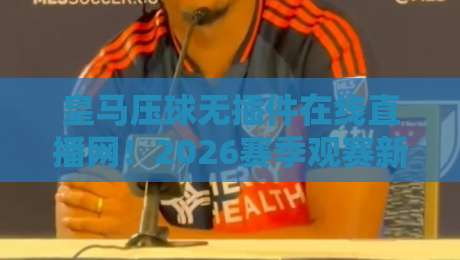 皇马压球无插件在线直播网!2026赛季观赛新体验,球迷必看指南