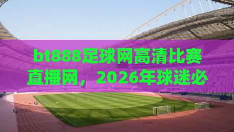 bt888足球网高清比赛直播网，2026年球迷必看的直播神器！（bt888足球网高清比赛直播网）