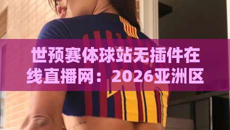 世预赛体球站无插件在线直播网：2026亚洲区预选赛观赛新体验（附实测反馈）
