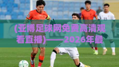 (亚博足球网免费高清观看直播)——2026年最新观赛指南与实用技巧