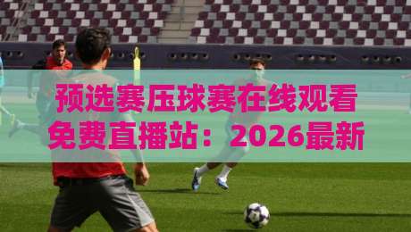 预选赛压球赛在线观看免费直播站：2026最新观赛指南与靠谱平台推荐