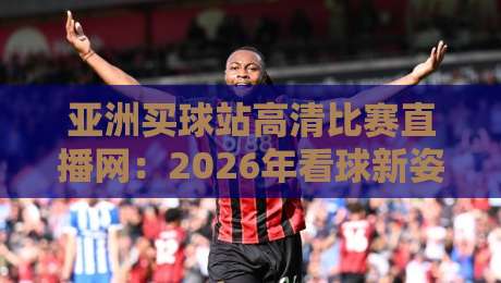 亚洲买球站高清比赛直播网：2026年看球新姿势，别错过这些细节
