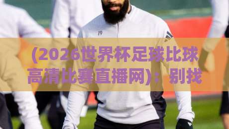 (2026世界杯足球比球高清比赛直播网)：别找了，全网靠谱的观赛入口都在这了