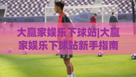大赢家娱乐下球站|大赢家娱乐下球站新手指南：从界面布局到互动节奏的顺畅体验|今晚靠谱最火堵球网指南蓝光低水无需注册观看解说