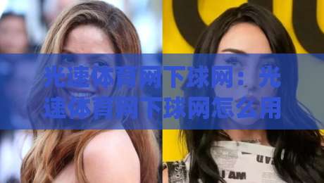光速体育网下球网：光速体育网下球网怎么用？2026年(光速体育网下球网)实战场景与交互细节拆解|最大权威网页买球网1080P官网无插件低调看冠军走盘