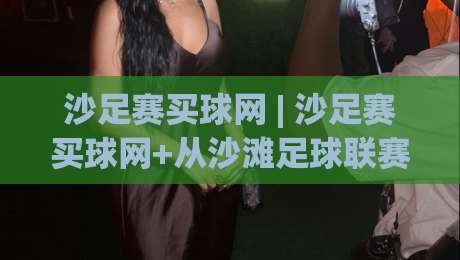 沙足赛买球网 | 沙足赛买球网+从沙滩足球联赛到线上数据平台：2026年观赛新姿势|今晚靠谱最火娱乐网文字中文解说直播指南蓝光低水
