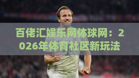 百佬汇娱乐网体球网：2026年体育社区新玩法，百佬汇娱乐网体球网如何让观赛更有温度？|今晚靠谱最火娱乐网文字中文解说直播指南蓝光低水